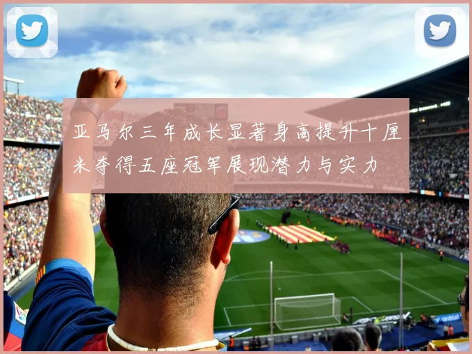 亚马尔三年成长显著身高提升十厘米夺得五座冠军展现潜力与实力