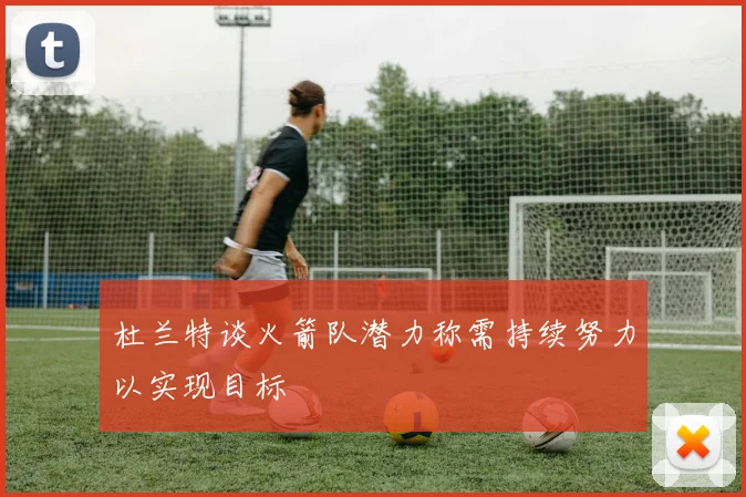 杜兰特谈火箭队潜力称需持续努力以实现目标