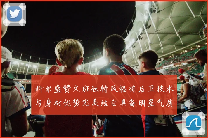 科尔盛赞文班独特风格将后卫技术与身材优势完美结合具备明星气质与球队形象