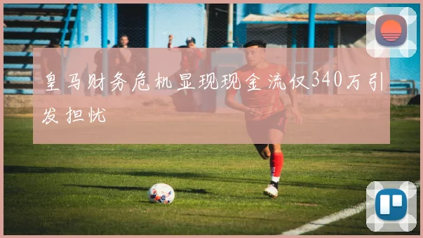 皇马财务危机显现现金流仅340万引发担忧