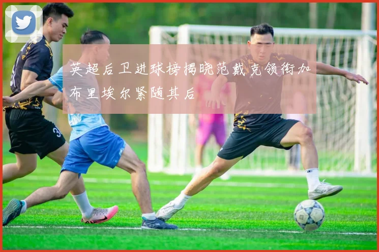 英超后卫进球榜揭晓范戴克领衔加布里埃尔紧随其后