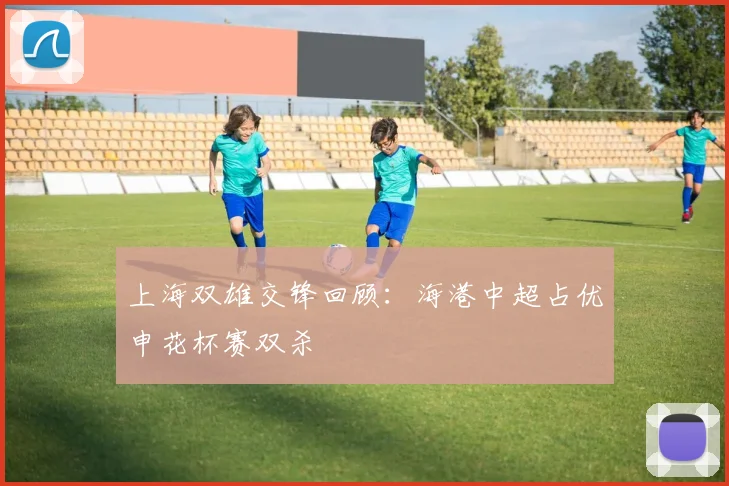 上海双雄交锋回顾：海港中超占优申花杯赛双杀