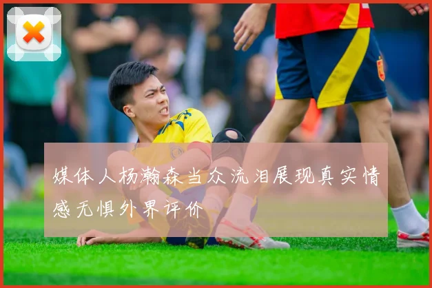 媒体人杨瀚森当众流泪展现真实情感无惧外界评价