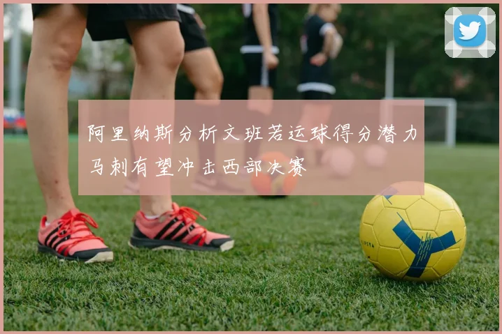 阿里纳斯分析文班若运球得分潜力马刺有望冲击西部决赛