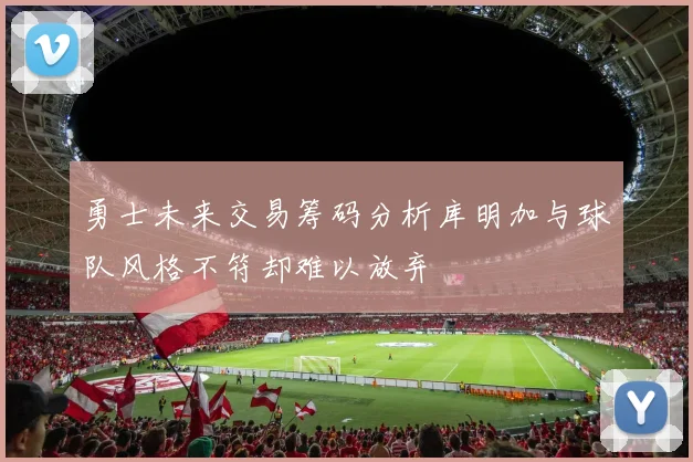 勇士未来交易筹码分析库明加与球队风格不符却难以放弃