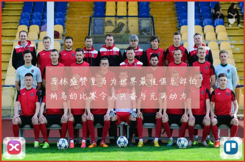 马林盛赞皇马为世界最佳俱乐部伯纳乌的比赛令人兴奋与充满动力