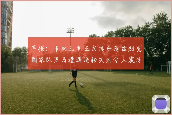 早报：卡纳瓦罗正式接手乌兹别克国家队罗马遭遇逆转失利令人震惊