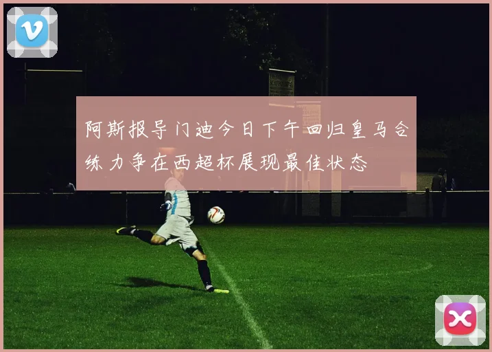 阿斯报导门迪今日下午回归皇马合练力争在西超杯展现最佳状态
