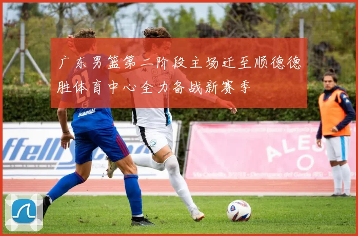 广东男篮第二阶段主场迁至顺德德胜体育中心全力备战新赛季
