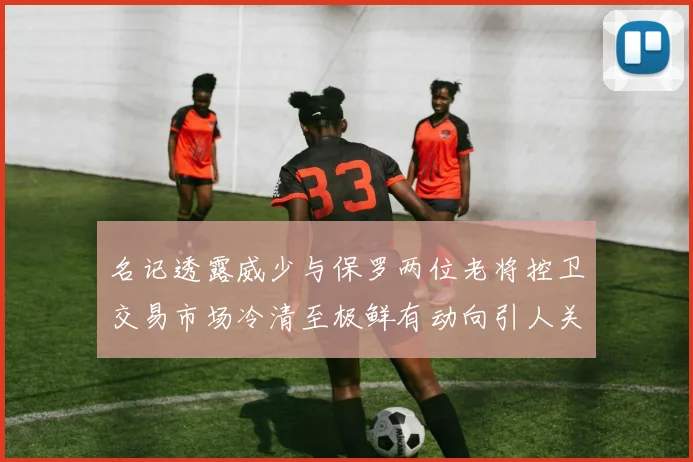名记透露威少与保罗两位老将控卫交易市场冷清至极鲜有动向引人关注