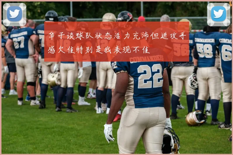 华子谈球队状态活力充沛但进攻手感欠佳特别是我表现不佳