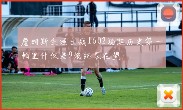 詹姆斯生涯出战1602场距历史第一帕里什仅差9场纪录在望