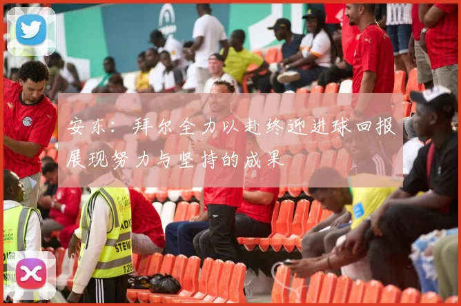 安东：拜尔全力以赴终迎进球回报展现努力与坚持的成果