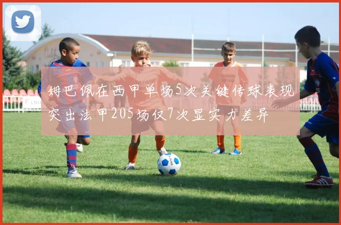 姆巴佩在西甲单场5次关键传球表现突出法甲205场仅7次显实力差异