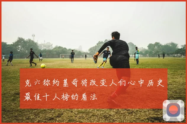 克六称约基奇将改变人们心中历史最佳十人榜的看法