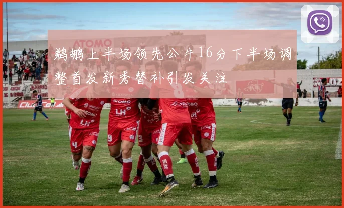 鹈鹕上半场领先公牛16分下半场调整首发新秀替补引发关注