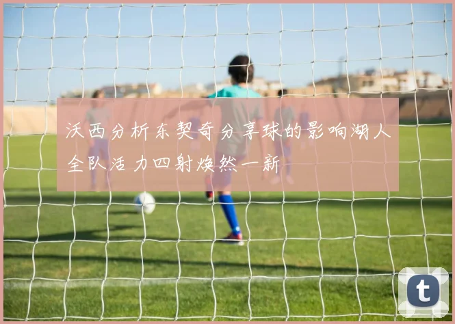 沃西分析东契奇分享球的影响湖人全队活力四射焕然一新
