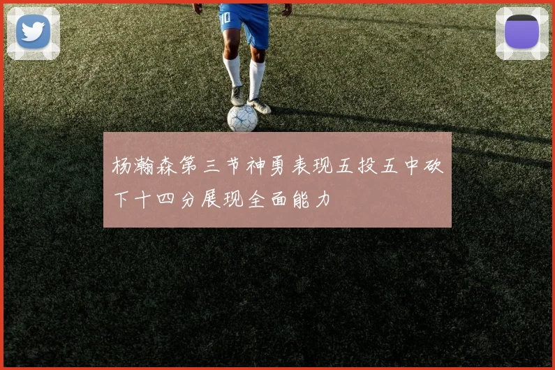 杨瀚森第三节神勇表现五投五中砍下十四分展现全面能力