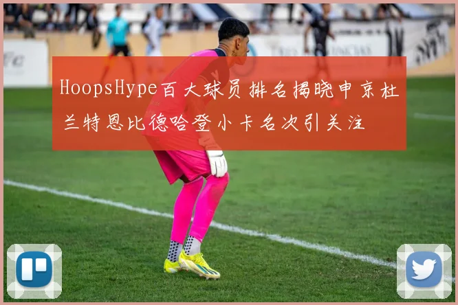 HoopsHype百大球员排名揭晓申京杜兰特恩比德哈登小卡名次引关注