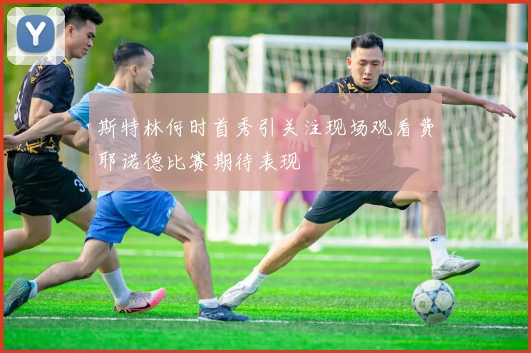 斯特林何时首秀引关注现场观看费耶诺德比赛期待表现