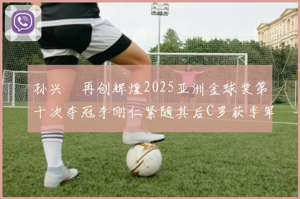 孙兴慜再创辉煌2025亚洲金球奖第十次夺冠李刚仁紧随其后C罗获季军