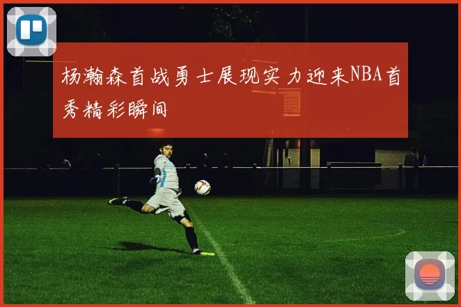 杨瀚森首战勇士展现实力迎来NBA首秀精彩瞬间