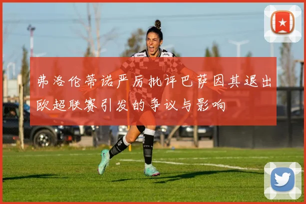 弗洛伦蒂诺严厉批评巴萨因其退出欧超联赛引发的争议与影响