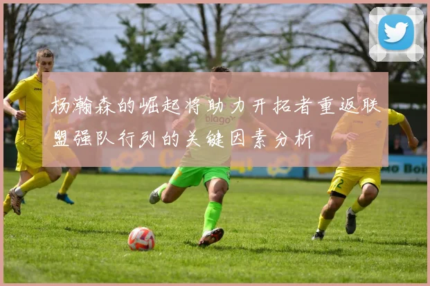 杨瀚森的崛起将助力开拓者重返联盟强队行列的关键因素分析