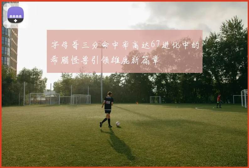 字母哥三分命中率高达67进化中的希腊怪兽引领雄鹿新篇章